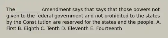 The __________ Amendment says that says that those powers not given to the federal government and not prohibited to the states by the Constitution are reserved for the states and the people. A. First B. Eighth C. Tenth D. Eleventh E. Fourteenth