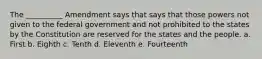 The __________ Amendment says that says that those powers not given to the federal government and not prohibited to the states by the Constitution are reserved for the states and the people. a. First b. Eighth c. Tenth d. Eleventh e. Fourteenth