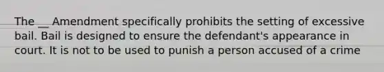 The __ Amendment specifically prohibits the setting of excessive bail. Bail is designed to ensure the defendant's appearance in court. It is not to be used to punish a person accused of a crime