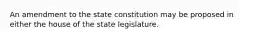 An amendment to the state constitution may be proposed in either the house of the state legislature.