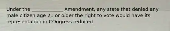 Under the _____________ Amendment, any state that denied any male citizen age 21 or older the right to vote would have its representation in COngress reduced