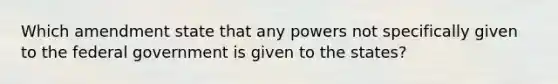 Which amendment state that any powers not specifically given to the federal government is given to the states?