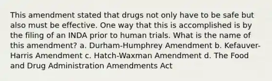 This amendment stated that drugs not only have to be safe but also must be effective. One way that this is accomplished is by the filing of an INDA prior to human trials. What is the name of this amendment? a. Durham-Humphrey Amendment b. Kefauver-Harris Amendment c. Hatch-Waxman Amendment d. The Food and Drug Administration Amendments Act