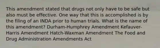 This amendment stated that drugs not only have to be safe but also must be effective. One way that this is accomplished is by the filing of an INDA prior to human trials. What is the name of this amendment? Durham-Humphrey Amendment Kefauver-Harris Amendment Hatch-Waxman Amendment The Food and Drug Administration Amendments Act