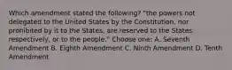 Which amendment stated the following? "the powers not delegated to the United States by the Constitution, nor prohibited by it to the States, are reserved to the States respectively, or to the people." Choose one: A. Seventh Amendment B. Eighth Amendment C. Ninth Amendment D. Tenth Amendment