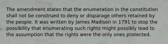 The amendment states that the enumeration in the constitution shall not be construed to deny or disparage others retained by the people. It was written by James Madison in 1791 to stop the possibility that enumerating such rights might possibly lead to the assumption that the rights were the only ones protected.