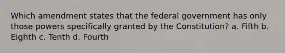 Which amendment states that the federal government has only those powers specifically granted by the Constitution? a. Fifth b. Eighth c. Tenth d. Fourth