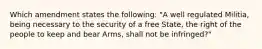 Which amendment states the following: "A well regulated Militia, being necessary to the security of a free State, the right of the people to keep and bear Arms, shall not be infringed?"