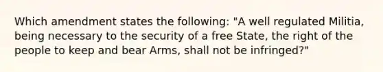 Which amendment states the following: "A well regulated Militia, being necessary to the security of a free State, the right of the people to keep and bear Arms, shall not be infringed?"