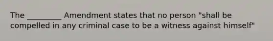 The _________ Amendment states that no person "shall be compelled in any criminal case to be a witness against himself"