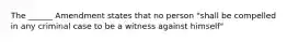 The ______ Amendment states that no person "shall be compelled in any criminal case to be a witness against himself"