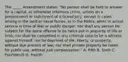 The _____ Amendment states: "No person shall be held to answer for a capital, or otherwise infamous crime, unless on a presentment or indictment of a Grand Jury, except in cases arising in the land or naval forces, or in the Militia, when in actual service in time of War or public danger; nor shall any person be subject for the same offense to be twice put in jeopardy of life or limb; nor shall be compelled in any criminal case to be a witness against himself, nor be deprived of life, liberty, or property, without due process of law; nor shall private property be taken for public use, without just compensation." A. Fifth B. Sixth C. Fourteenth D. Fourth