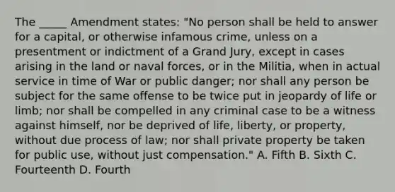 The _____ Amendment states: "No person shall be held to answer for a capital, or otherwise infamous crime, unless on a presentment or indictment of a Grand Jury, except in cases arising in the land or naval forces, or in the Militia, when in actual service in time of War or public danger; nor shall any person be subject for the same offense to be twice put in jeopardy of life or limb; nor shall be compelled in any criminal case to be a witness against himself, nor be deprived of life, liberty, or property, without due process of law; nor shall private property be taken for public use, without just compensation." A. Fifth B. Sixth C. Fourteenth D. Fourth