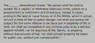 The _______ Amendment states: "No person shall be held to answer for a capital, or otherwise infamous crime, unless on a presentment or indictment of a Grand Jury, except in cases arising in the land or naval forces, or in the Militia, when in actual service in time of War or public danger; nor shall any person be subject for the same offense to be twice put in jeopardy of life or limb; nor shall be compelled in any criminal case to be a witness against himself, nor be deprived of life, liberty, or property, without due process of law; nor shall private property be taken for public use, without just compensation."