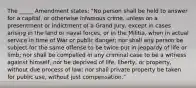 The _____ Amendment states: "No person shall be held to answer for a capital, or otherwise infamous crime, unless on a presentment or indictment of a Grand Jury, except in cases arising in the land or naval forces, or in the Militia, when in actual service in time of War or public danger; nor shall any person be subject for the same offense to be twice put in jeopardy of life or limb; nor shall be compelled in any criminal case to be a witness against himself, nor be deprived of life, liberty, or property, without due process of law; nor shall private property be taken for public use, without just compensation."