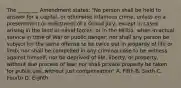 The ________ Amendment states: "No person shall be held to answer for a capital, or otherwise infamous crime, unless on a presentment or indictment of a Grand Jury, except in cases arising in the land or naval forces, or in the Militia, when in actual service in time of War or public danger; nor shall any person be subject for the same offense to be twice put in jeopardy of life or limb; nor shall be compelled in any criminal case to be witness against himself, nor be deprived of life, liberty, or property, without due process of law; nor shall private property be taken for public use, without just compensation" A. Fifth B. Sixth C. Fourth D. Eighth