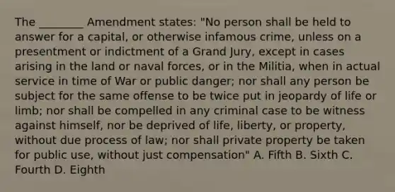 The ________ Amendment states: "No person shall be held to answer for a capital, or otherwise infamous crime, unless on a presentment or indictment of a Grand Jury, except in cases arising in the land or naval forces, or in the Militia, when in actual service in time of War or public danger; nor shall any person be subject for the same offense to be twice put in jeopardy of life or limb; nor shall be compelled in any criminal case to be witness against himself, nor be deprived of life, liberty, or property, without due process of law; nor shall private property be taken for public use, without just compensation" A. Fifth B. Sixth C. Fourth D. Eighth