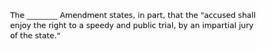 The ________ Amendment states, in part, that the "accused shall enjoy the right to a speedy and public trial, by an impartial jury of the state."