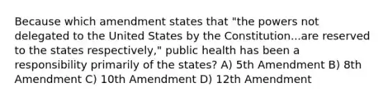 Because which amendment states that "the powers not delegated to the United States by the Constitution...are reserved to the states respectively," public health has been a responsibility primarily of the states? A) 5th Amendment B) 8th Amendment C) 10th Amendment D) 12th Amendment