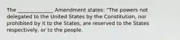 The ______________ Amendment states: "The powers not delegated to the United States by the Constitution, nor prohibited by it to the States, are reserved to the States respectively, or to the people.