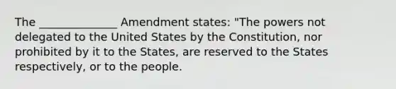 The ______________ Amendment states: "The powers not delegated to the United States by the Constitution, nor prohibited by it to the States, are reserved to the States respectively, or to the people.