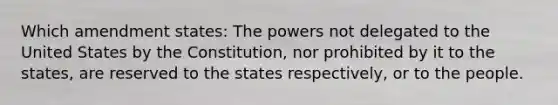 Which amendment states: The powers not delegated to the United States by the Constitution, nor prohibited by it to the states, are reserved to the states respectively, or to the people.