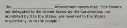 The _______________________ Amendment states that: "The Powers not delegated to the United States by the Constitution, nor prohibited by it to the States, are reserved to the States respectively, or to the people."