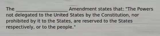 The _______________________ Amendment states that: "The Powers not delegated to the United States by the Constitution, nor prohibited by it to the States, are reserved to the States respectively, or to the people."