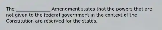 The _______________ Amendment states that the powers that are not given to the federal government in the context of the Constitution are reserved for the states.