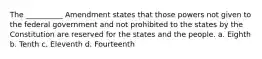 The __________ Amendment states that those powers not given to the federal government and not prohibited to the states by the Constitution are reserved for the states and the people. a. Eighth b. Tenth c. Eleventh d. Fourteenth