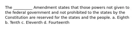 The __________ Amendment states that those powers not given to the federal government and not prohibited to the states by the Constitution are reserved for the states and the people. a. Eighth b. Tenth c. Eleventh d. Fourteenth