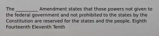 The __________ Amendment states that those powers not given to the federal government and not prohibited to the states by the Constitution are reserved for the states and the people. Eighth Fourteenth Eleventh Tenth