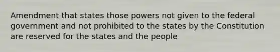 Amendment that states those powers not given to the federal government and not prohibited to the states by the Constitution are reserved for the states and the people