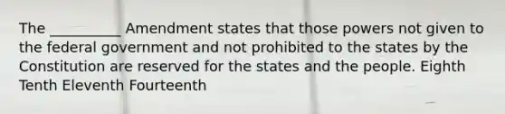 The __________ Amendment states that those powers not given to the federal government and not prohibited to the states by the Constitution are reserved for the states and the people. Eighth Tenth Eleventh Fourteenth