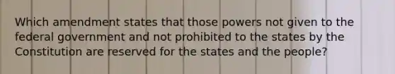 Which amendment states that those powers not given to the federal government and not prohibited to the states by the Constitution are reserved for the states and the people?