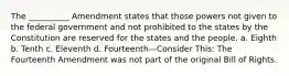 The __________ Amendment states that those powers not given to the federal government and not prohibited to the states by the Constitution are reserved for the states and the people. a. Eighth b. Tenth c. Eleventh d. Fourteenth—Consider This: The Fourteenth Amendment was not part of the original Bill of Rights.