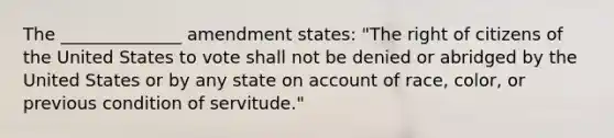 The ______________ amendment states: "The right of citizens of the United States to vote shall not be denied or abridged by the United States or by any state on account of race, color, or previous condition of servitude."