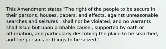 This Amendment states "The right of the people to be secure in their persons, houses, papers, and effects, against unreasonable searches and seizures , shall not be violated, and no warrants shall issue but upon probable cause , supported by oath or affirmation, and particularly describing the place to be searched, and the persons or things to be seized."