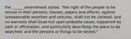 the ______ amendment states, "the right of the people to be secure in their persons, houses, papers and effects, against unreasonable searches and seizures, shall not be violated, and no warrants shall issue but upon probable cause, supported by oath or affirmation, and particularly describing the place to be searched, and the persons or things to be seized."