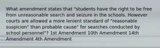 What amendment states that "students have the right to be free from unreasonable search and seizure in the schools. However courts are allowed a more lenient standard of "reasonable suspicion" than probable cause" for searches conducted by school personnel"? 1st Amendment 10th Amendment 14th Amendment 4th Amendment