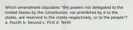 Which amendment stipulates "the powers not delegated to the United States by the Constitution, nor prohibited by it to the states, are reserved to the states respectively, or to the people"? a. Fourth b. Second c. First d. Tenth