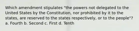 Which amendment stipulates "the powers not delegated to the United States by the Constitution, nor prohibited by it to the states, are reserved to the states respectively, or to the people"? a. Fourth b. Second c. First d. Tenth