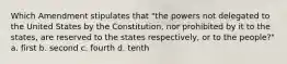 Which Amendment stipulates that "the powers not delegated to the United States by the Constitution, nor prohibited by it to the states, are reserved to the states respectively, or to the people?" a. first b. second c. fourth d. tenth