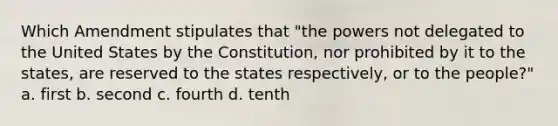 Which Amendment stipulates that "the powers not delegated to the United States by the Constitution, nor prohibited by it to the states, are reserved to the states respectively, or to the people?" a. first b. second c. fourth d. tenth