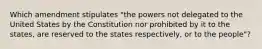 Which amendment stipulates "the powers not delegated to the United States by the Constitution nor prohibited by it to the states, are reserved to the states respectively, or to the people"?