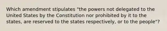 Which amendment stipulates "the powers not delegated to the United States by the Constitution nor prohibited by it to the states, are reserved to the states respectively, or to the people"?