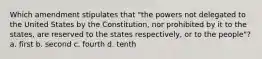 Which amendment stipulates that "the powers not delegated to the United States by the Constitution, nor prohibited by it to the states, are reserved to the states respectively, or to the people"? a. first b. second c. fourth d. tenth