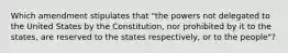 Which amendment stipulates that "the powers not delegated to the United States by the Constitution, nor prohibited by it to the states, are reserved to the states respectively, or to the people"?