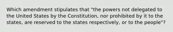 Which amendment stipulates that "the powers not delegated to the United States by the Constitution, nor prohibited by it to the states, are reserved to the states respectively, or to the people"?