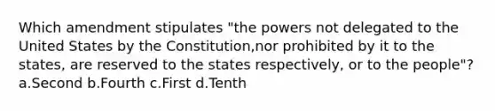 Which amendment stipulates "the powers not delegated to the United States by the Constitution,nor prohibited by it to the states, are reserved to the states respectively, or to the people"? a.Second b.Fourth c.First d.Tenth